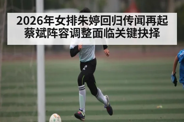 2026年女排朱婷回归传闻再起 蔡斌阵容调整面临关键抉择