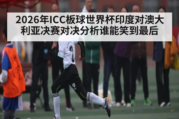 2026年ICC板球世界杯印度对澳大利亚决赛对决分析谁能笑到最后