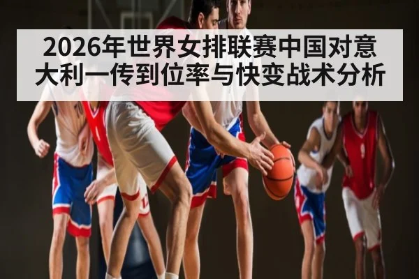 2026年世界女排联赛中国对意大利一传到位率与快变战术分析